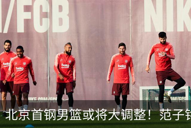 北京首钢男篮或将大调整！范子铭拒绝离队，赵睿发表意见，三外援逐渐清晰